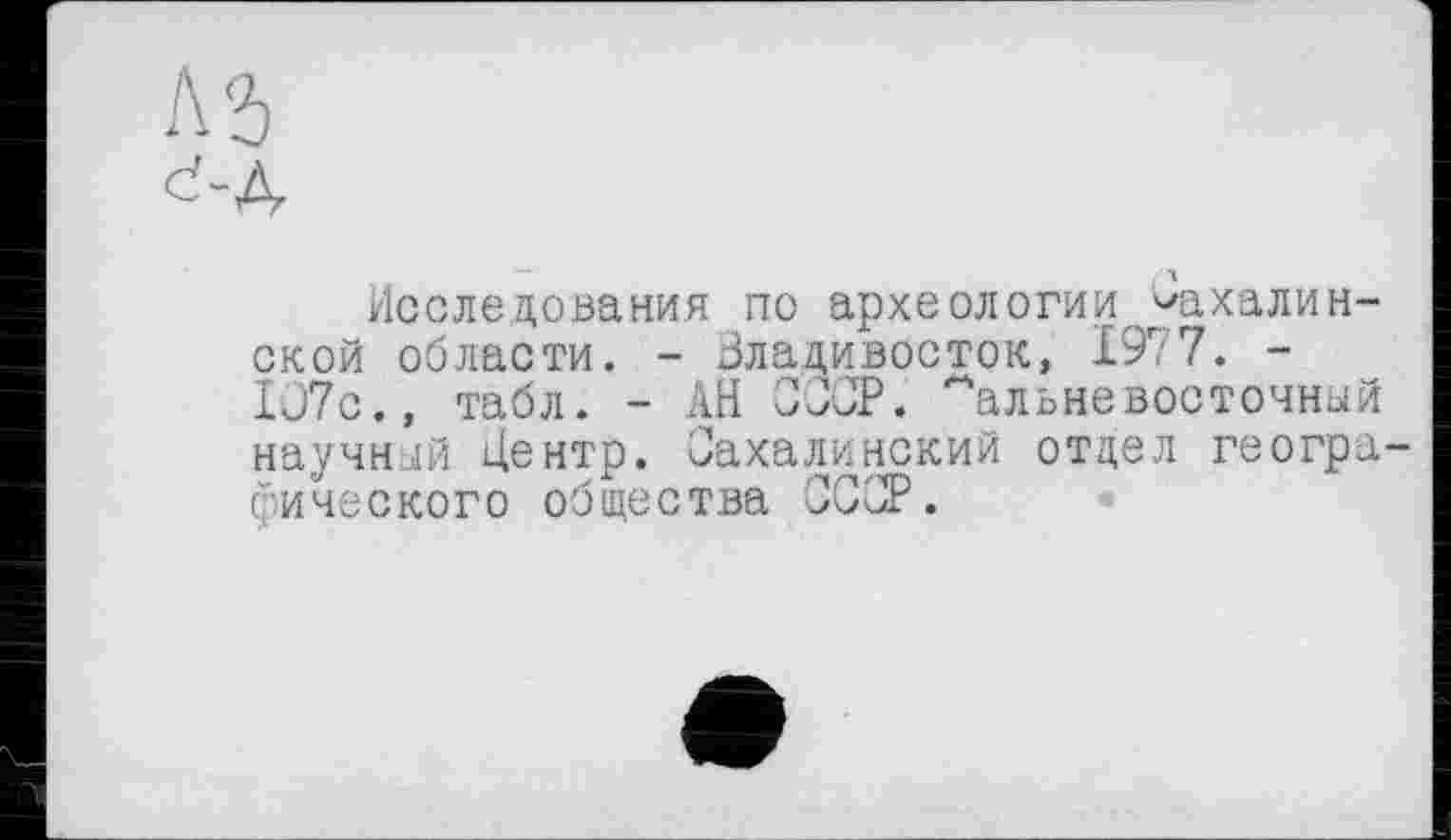 ﻿е-д
Исследования по археологии сахалинской области. - Владивосток, 1977. -Iü7c., табл. - АН СССР. дальневосточный научный Центр. Сахалинский отдел географического общества СССР.